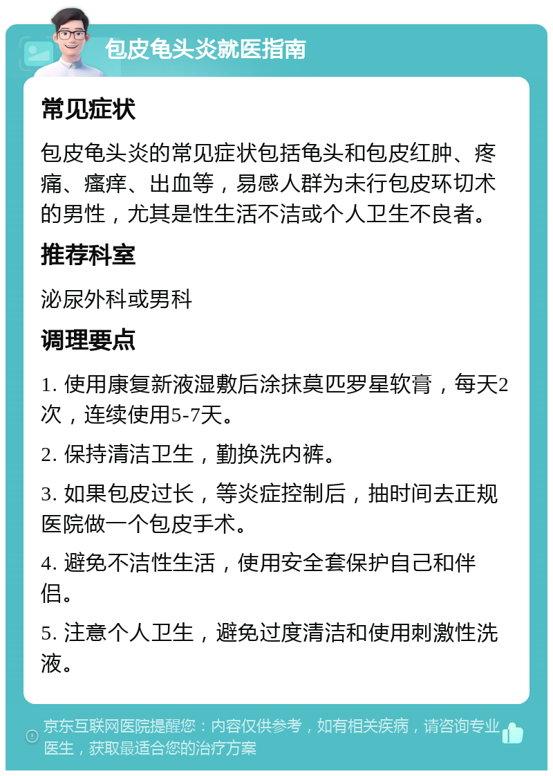 包皮龟头炎就医指南 常见症状 包皮龟头炎的常见症状包括龟头和包皮红肿、疼痛、瘙痒、出血等，易感人群为未行包皮环切术的男性，尤其是性生活不洁或个人卫生不良者。 推荐科室 泌尿外科或男科 调理要点 1. 使用康复新液湿敷后涂抹莫匹罗星软膏，每天2次，连续使用5-7天。 2. 保持清洁卫生，勤换洗内裤。 3. 如果包皮过长，等炎症控制后，抽时间去正规医院做一个包皮手术。 4. 避免不洁性生活，使用安全套保护自己和伴侣。 5. 注意个人卫生，避免过度清洁和使用刺激性洗液。