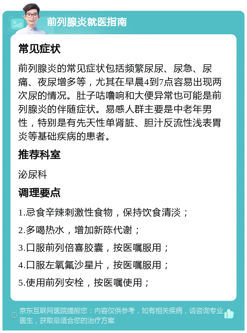 前列腺炎就医指南 常见症状 前列腺炎的常见症状包括频繁尿尿、尿急、尿痛、夜尿增多等，尤其在早晨4到7点容易出现两次尿的情况。肚子咕噜响和大便异常也可能是前列腺炎的伴随症状。易感人群主要是中老年男性，特别是有先天性单肾脏、胆汁反流性浅表胃炎等基础疾病的患者。 推荐科室 泌尿科 调理要点 1.忌食辛辣刺激性食物，保持饮食清淡； 2.多喝热水，增加新陈代谢； 3.口服前列倍喜胶囊，按医嘱服用； 4.口服左氧氟沙星片，按医嘱服用； 5.使用前列安栓，按医嘱使用；