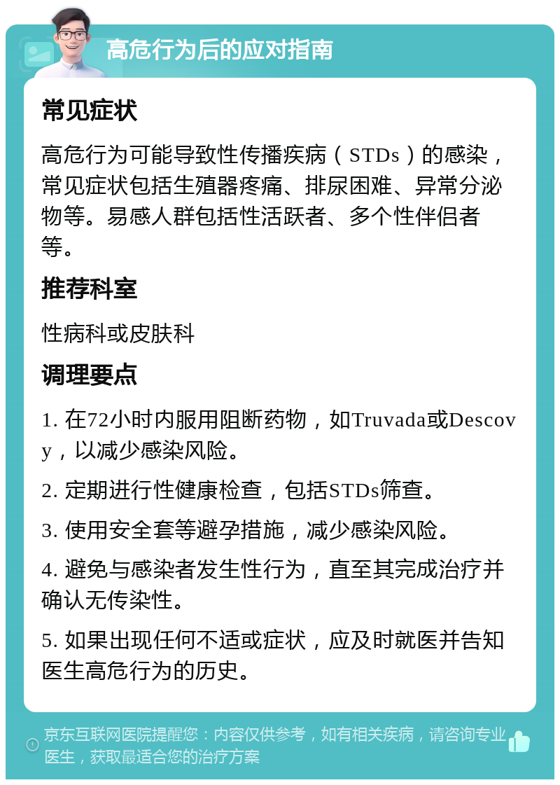 高危行为后的应对指南 常见症状 高危行为可能导致性传播疾病（STDs）的感染，常见症状包括生殖器疼痛、排尿困难、异常分泌物等。易感人群包括性活跃者、多个性伴侣者等。 推荐科室 性病科或皮肤科 调理要点 1. 在72小时内服用阻断药物，如Truvada或Descovy，以减少感染风险。 2. 定期进行性健康检查，包括STDs筛查。 3. 使用安全套等避孕措施，减少感染风险。 4. 避免与感染者发生性行为，直至其完成治疗并确认无传染性。 5. 如果出现任何不适或症状，应及时就医并告知医生高危行为的历史。