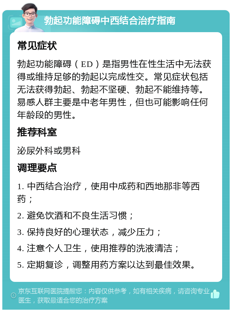 勃起功能障碍中西结合治疗指南 常见症状 勃起功能障碍（ED）是指男性在性生活中无法获得或维持足够的勃起以完成性交。常见症状包括无法获得勃起、勃起不坚硬、勃起不能维持等。易感人群主要是中老年男性，但也可能影响任何年龄段的男性。 推荐科室 泌尿外科或男科 调理要点 1. 中西结合治疗，使用中成药和西地那非等西药； 2. 避免饮酒和不良生活习惯； 3. 保持良好的心理状态，减少压力； 4. 注意个人卫生，使用推荐的洗液清洁； 5. 定期复诊，调整用药方案以达到最佳效果。