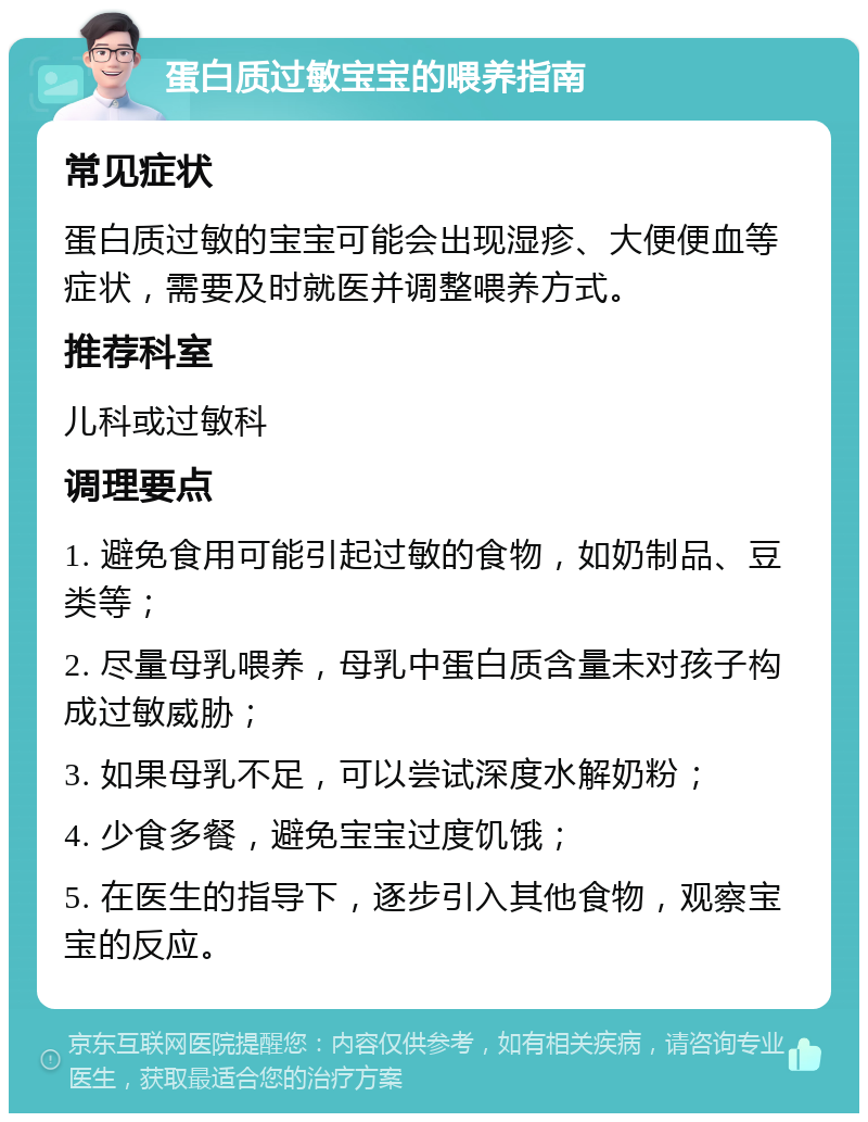 蛋白质过敏宝宝的喂养指南 常见症状 蛋白质过敏的宝宝可能会出现湿疹、大便便血等症状，需要及时就医并调整喂养方式。 推荐科室 儿科或过敏科 调理要点 1. 避免食用可能引起过敏的食物，如奶制品、豆类等； 2. 尽量母乳喂养，母乳中蛋白质含量未对孩子构成过敏威胁； 3. 如果母乳不足，可以尝试深度水解奶粉； 4. 少食多餐，避免宝宝过度饥饿； 5. 在医生的指导下，逐步引入其他食物，观察宝宝的反应。