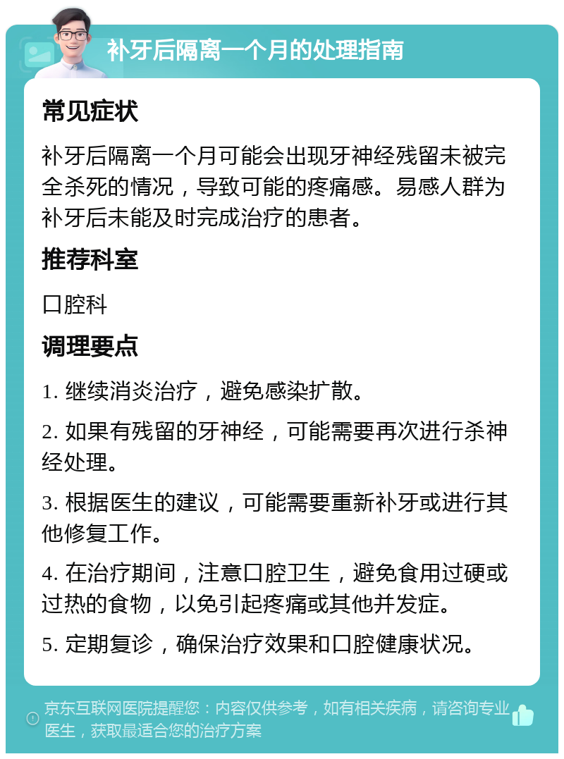 补牙后隔离一个月的处理指南 常见症状 补牙后隔离一个月可能会出现牙神经残留未被完全杀死的情况，导致可能的疼痛感。易感人群为补牙后未能及时完成治疗的患者。 推荐科室 口腔科 调理要点 1. 继续消炎治疗，避免感染扩散。 2. 如果有残留的牙神经，可能需要再次进行杀神经处理。 3. 根据医生的建议，可能需要重新补牙或进行其他修复工作。 4. 在治疗期间，注意口腔卫生，避免食用过硬或过热的食物，以免引起疼痛或其他并发症。 5. 定期复诊，确保治疗效果和口腔健康状况。