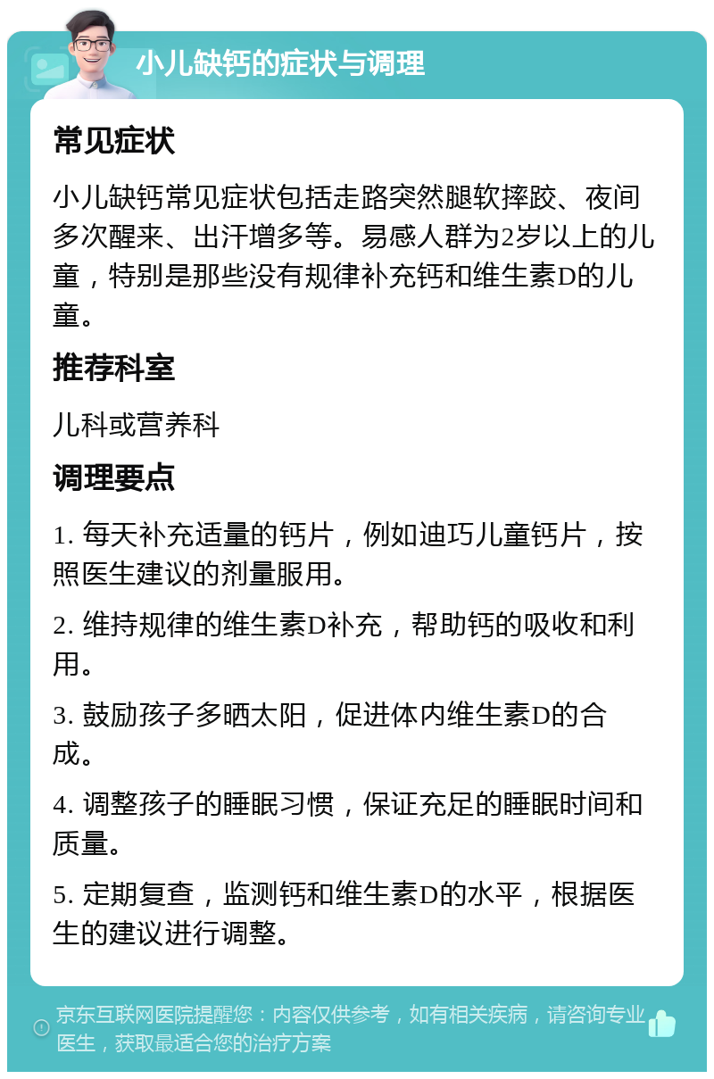 小儿缺钙的症状与调理 常见症状 小儿缺钙常见症状包括走路突然腿软摔跤、夜间多次醒来、出汗增多等。易感人群为2岁以上的儿童，特别是那些没有规律补充钙和维生素D的儿童。 推荐科室 儿科或营养科 调理要点 1. 每天补充适量的钙片，例如迪巧儿童钙片，按照医生建议的剂量服用。 2. 维持规律的维生素D补充，帮助钙的吸收和利用。 3. 鼓励孩子多晒太阳，促进体内维生素D的合成。 4. 调整孩子的睡眠习惯，保证充足的睡眠时间和质量。 5. 定期复查，监测钙和维生素D的水平，根据医生的建议进行调整。