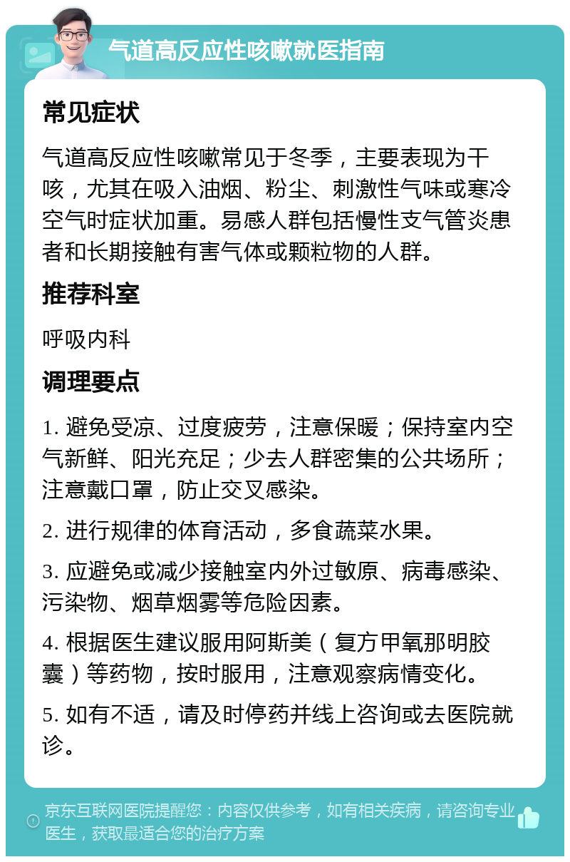 气道高反应性咳嗽就医指南 常见症状 气道高反应性咳嗽常见于冬季，主要表现为干咳，尤其在吸入油烟、粉尘、刺激性气味或寒冷空气时症状加重。易感人群包括慢性支气管炎患者和长期接触有害气体或颗粒物的人群。 推荐科室 呼吸内科 调理要点 1. 避免受凉、过度疲劳，注意保暖；保持室内空气新鲜、阳光充足；少去人群密集的公共场所；注意戴口罩，防止交叉感染。 2. 进行规律的体育活动，多食蔬菜水果。 3. 应避免或减少接触室内外过敏原、病毒感染、污染物、烟草烟雾等危险因素。 4. 根据医生建议服用阿斯美（复方甲氧那明胶囊）等药物，按时服用，注意观察病情变化。 5. 如有不适，请及时停药并线上咨询或去医院就诊。