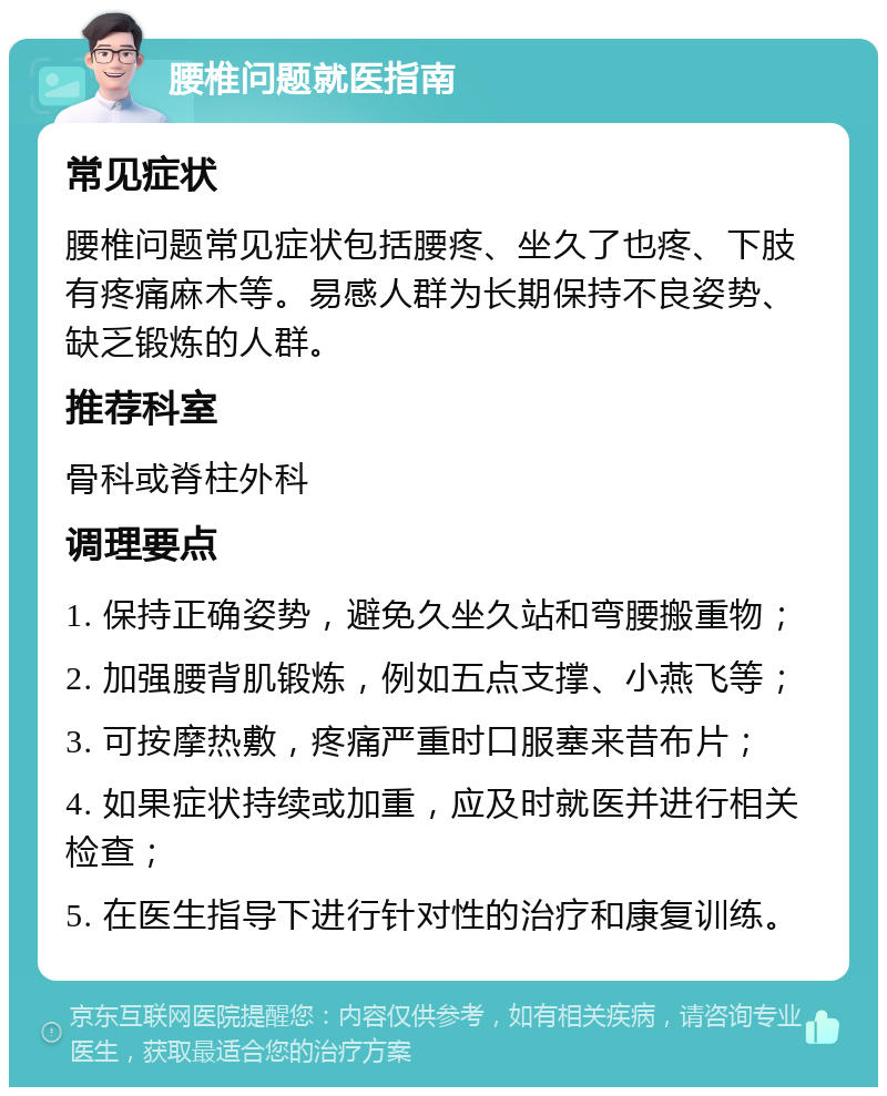 腰椎问题就医指南 常见症状 腰椎问题常见症状包括腰疼、坐久了也疼、下肢有疼痛麻木等。易感人群为长期保持不良姿势、缺乏锻炼的人群。 推荐科室 骨科或脊柱外科 调理要点 1. 保持正确姿势，避免久坐久站和弯腰搬重物； 2. 加强腰背肌锻炼，例如五点支撑、小燕飞等； 3. 可按摩热敷，疼痛严重时口服塞来昔布片； 4. 如果症状持续或加重，应及时就医并进行相关检查； 5. 在医生指导下进行针对性的治疗和康复训练。