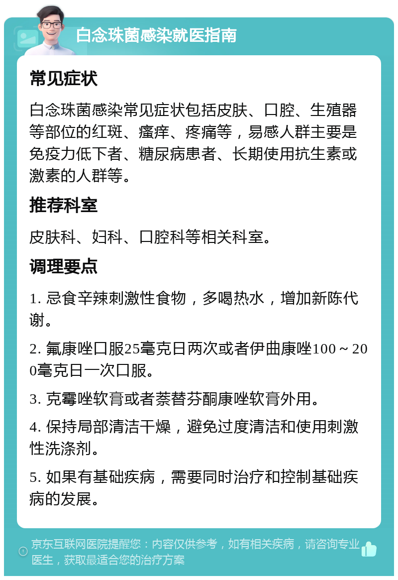 白念珠菌感染就医指南 常见症状 白念珠菌感染常见症状包括皮肤、口腔、生殖器等部位的红斑、瘙痒、疼痛等，易感人群主要是免疫力低下者、糖尿病患者、长期使用抗生素或激素的人群等。 推荐科室 皮肤科、妇科、口腔科等相关科室。 调理要点 1. 忌食辛辣刺激性食物，多喝热水，增加新陈代谢。 2. 氟康唑口服25毫克日两次或者伊曲康唑100～200毫克日一次口服。 3. 克霉唑软膏或者萘替芬酮康唑软膏外用。 4. 保持局部清洁干燥，避免过度清洁和使用刺激性洗涤剂。 5. 如果有基础疾病，需要同时治疗和控制基础疾病的发展。