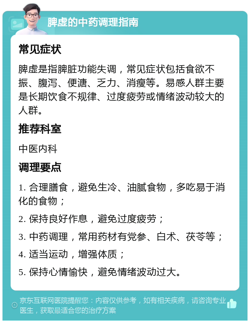 脾虚的中药调理指南 常见症状 脾虚是指脾脏功能失调，常见症状包括食欲不振、腹泻、便溏、乏力、消瘦等。易感人群主要是长期饮食不规律、过度疲劳或情绪波动较大的人群。 推荐科室 中医内科 调理要点 1. 合理膳食，避免生冷、油腻食物，多吃易于消化的食物； 2. 保持良好作息，避免过度疲劳； 3. 中药调理，常用药材有党参、白术、茯苓等； 4. 适当运动，增强体质； 5. 保持心情愉快，避免情绪波动过大。