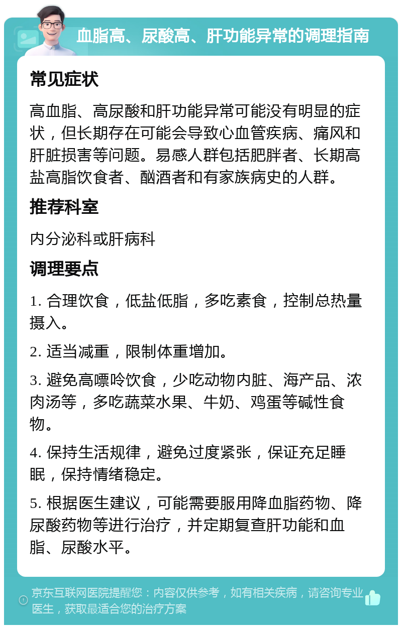 血脂高、尿酸高、肝功能异常的调理指南 常见症状 高血脂、高尿酸和肝功能异常可能没有明显的症状，但长期存在可能会导致心血管疾病、痛风和肝脏损害等问题。易感人群包括肥胖者、长期高盐高脂饮食者、酗酒者和有家族病史的人群。 推荐科室 内分泌科或肝病科 调理要点 1. 合理饮食，低盐低脂，多吃素食，控制总热量摄入。 2. 适当减重，限制体重增加。 3. 避免高嘌呤饮食，少吃动物内脏、海产品、浓肉汤等，多吃蔬菜水果、牛奶、鸡蛋等碱性食物。 4. 保持生活规律，避免过度紧张，保证充足睡眠，保持情绪稳定。 5. 根据医生建议，可能需要服用降血脂药物、降尿酸药物等进行治疗，并定期复查肝功能和血脂、尿酸水平。