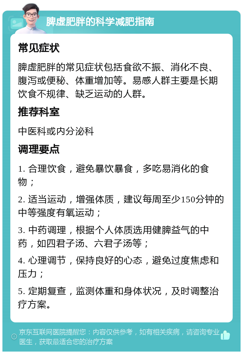 脾虚肥胖的科学减肥指南 常见症状 脾虚肥胖的常见症状包括食欲不振、消化不良、腹泻或便秘、体重增加等。易感人群主要是长期饮食不规律、缺乏运动的人群。 推荐科室 中医科或内分泌科 调理要点 1. 合理饮食，避免暴饮暴食，多吃易消化的食物； 2. 适当运动，增强体质，建议每周至少150分钟的中等强度有氧运动； 3. 中药调理，根据个人体质选用健脾益气的中药，如四君子汤、六君子汤等； 4. 心理调节，保持良好的心态，避免过度焦虑和压力； 5. 定期复查，监测体重和身体状况，及时调整治疗方案。