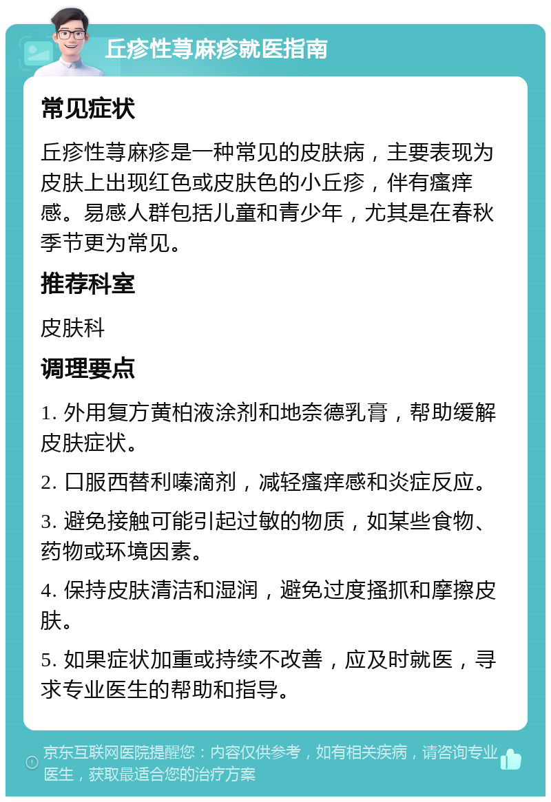 丘疹性荨麻疹就医指南 常见症状 丘疹性荨麻疹是一种常见的皮肤病，主要表现为皮肤上出现红色或皮肤色的小丘疹，伴有瘙痒感。易感人群包括儿童和青少年，尤其是在春秋季节更为常见。 推荐科室 皮肤科 调理要点 1. 外用复方黄柏液涂剂和地奈德乳膏，帮助缓解皮肤症状。 2. 口服西替利嗪滴剂，减轻瘙痒感和炎症反应。 3. 避免接触可能引起过敏的物质，如某些食物、药物或环境因素。 4. 保持皮肤清洁和湿润，避免过度搔抓和摩擦皮肤。 5. 如果症状加重或持续不改善，应及时就医，寻求专业医生的帮助和指导。