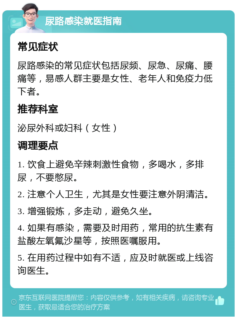 尿路感染就医指南 常见症状 尿路感染的常见症状包括尿频、尿急、尿痛、腰痛等，易感人群主要是女性、老年人和免疫力低下者。 推荐科室 泌尿外科或妇科（女性） 调理要点 1. 饮食上避免辛辣刺激性食物，多喝水，多排尿，不要憋尿。 2. 注意个人卫生，尤其是女性要注意外阴清洁。 3. 增强锻炼，多走动，避免久坐。 4. 如果有感染，需要及时用药，常用的抗生素有盐酸左氧氟沙星等，按照医嘱服用。 5. 在用药过程中如有不适，应及时就医或上线咨询医生。