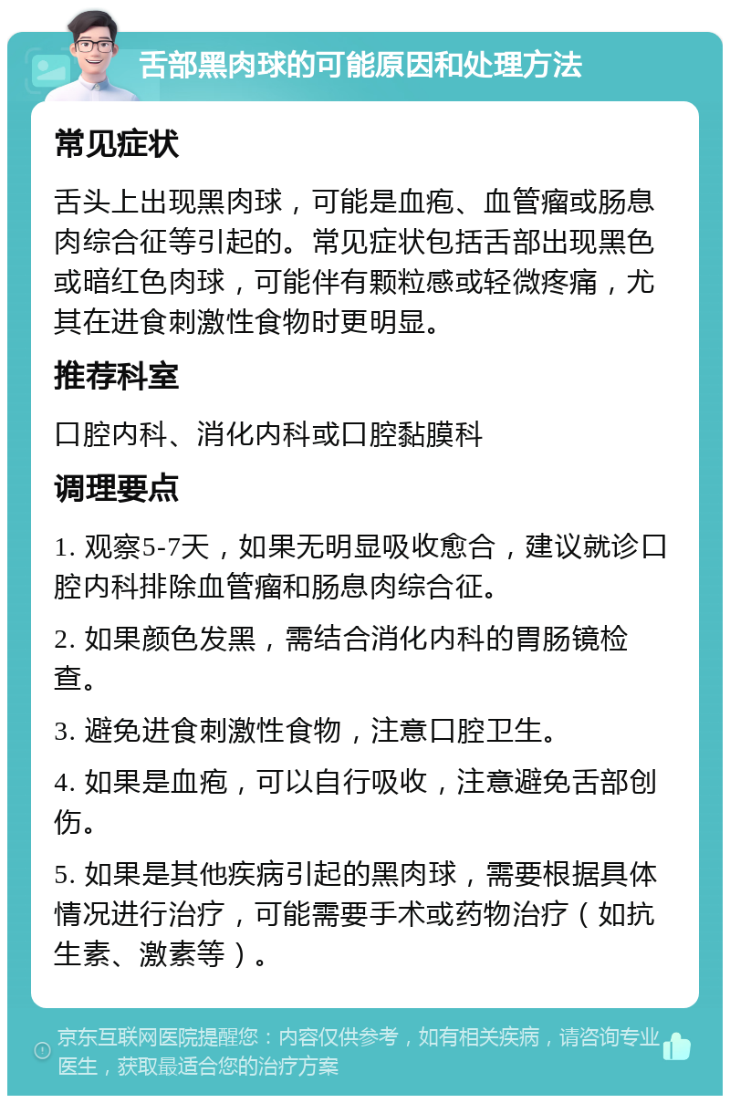 舌部黑肉球的可能原因和处理方法 常见症状 舌头上出现黑肉球，可能是血疱、血管瘤或肠息肉综合征等引起的。常见症状包括舌部出现黑色或暗红色肉球，可能伴有颗粒感或轻微疼痛，尤其在进食刺激性食物时更明显。 推荐科室 口腔内科、消化内科或口腔黏膜科 调理要点 1. 观察5-7天，如果无明显吸收愈合，建议就诊口腔内科排除血管瘤和肠息肉综合征。 2. 如果颜色发黑，需结合消化内科的胃肠镜检查。 3. 避免进食刺激性食物，注意口腔卫生。 4. 如果是血疱，可以自行吸收，注意避免舌部创伤。 5. 如果是其他疾病引起的黑肉球，需要根据具体情况进行治疗，可能需要手术或药物治疗（如抗生素、激素等）。