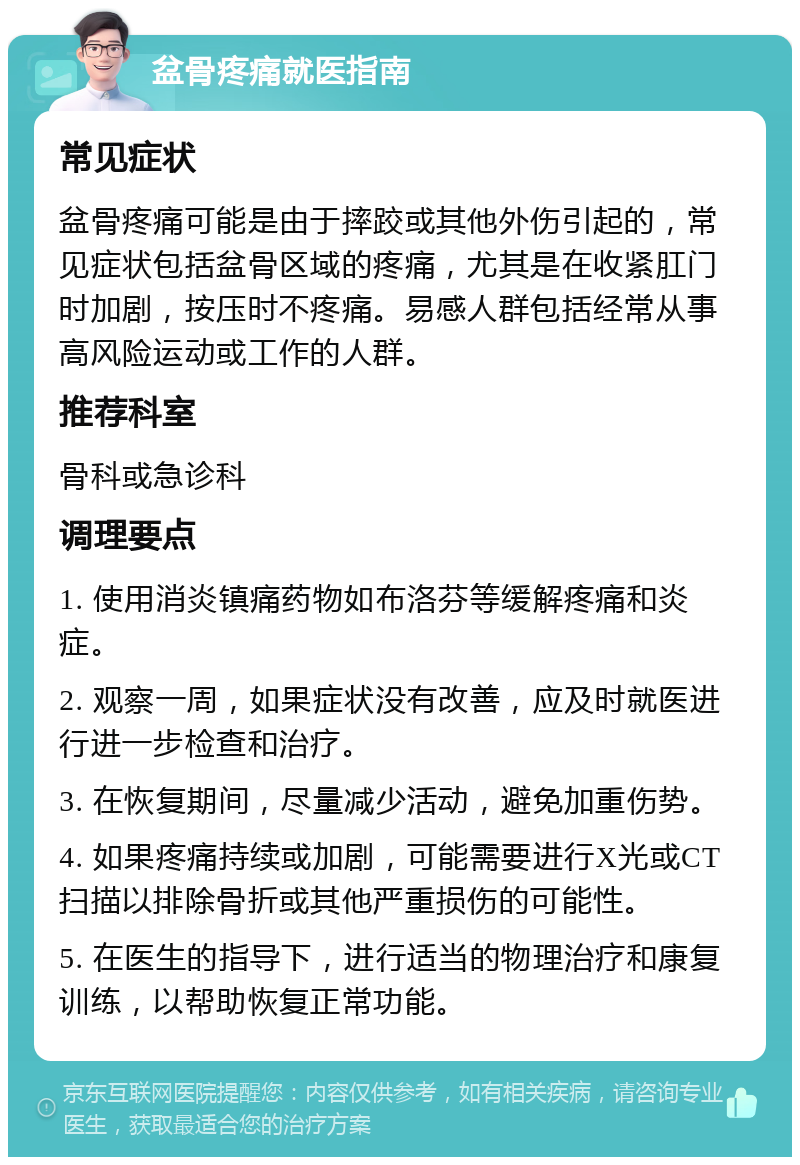 盆骨疼痛就医指南 常见症状 盆骨疼痛可能是由于摔跤或其他外伤引起的，常见症状包括盆骨区域的疼痛，尤其是在收紧肛门时加剧，按压时不疼痛。易感人群包括经常从事高风险运动或工作的人群。 推荐科室 骨科或急诊科 调理要点 1. 使用消炎镇痛药物如布洛芬等缓解疼痛和炎症。 2. 观察一周，如果症状没有改善，应及时就医进行进一步检查和治疗。 3. 在恢复期间，尽量减少活动，避免加重伤势。 4. 如果疼痛持续或加剧，可能需要进行X光或CT扫描以排除骨折或其他严重损伤的可能性。 5. 在医生的指导下，进行适当的物理治疗和康复训练，以帮助恢复正常功能。