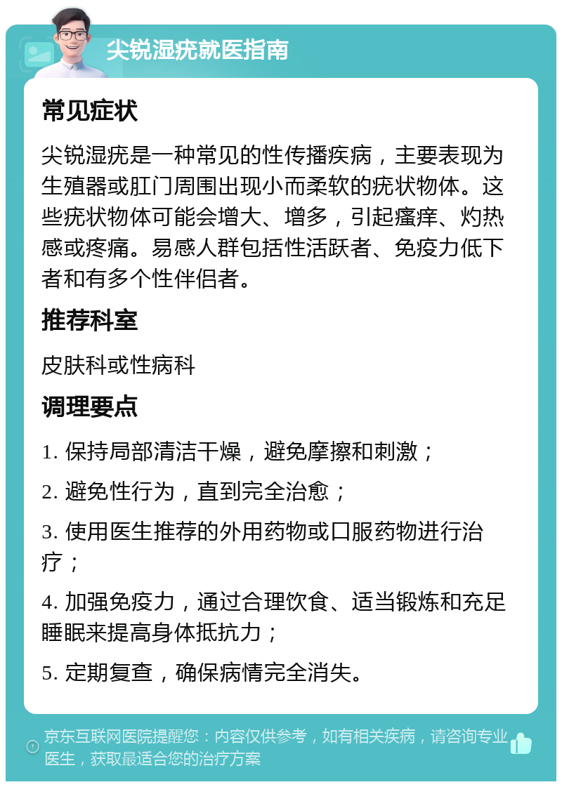 尖锐湿疣就医指南 常见症状 尖锐湿疣是一种常见的性传播疾病，主要表现为生殖器或肛门周围出现小而柔软的疣状物体。这些疣状物体可能会增大、增多，引起瘙痒、灼热感或疼痛。易感人群包括性活跃者、免疫力低下者和有多个性伴侣者。 推荐科室 皮肤科或性病科 调理要点 1. 保持局部清洁干燥，避免摩擦和刺激； 2. 避免性行为，直到完全治愈； 3. 使用医生推荐的外用药物或口服药物进行治疗； 4. 加强免疫力，通过合理饮食、适当锻炼和充足睡眠来提高身体抵抗力； 5. 定期复查，确保病情完全消失。