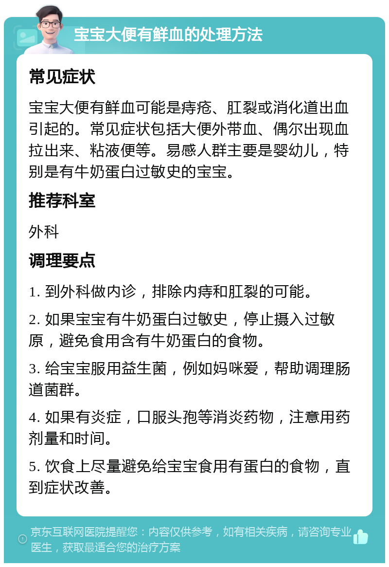 宝宝大便有鲜血的处理方法 常见症状 宝宝大便有鲜血可能是痔疮、肛裂或消化道出血引起的。常见症状包括大便外带血、偶尔出现血拉出来、粘液便等。易感人群主要是婴幼儿，特别是有牛奶蛋白过敏史的宝宝。 推荐科室 外科 调理要点 1. 到外科做内诊，排除内痔和肛裂的可能。 2. 如果宝宝有牛奶蛋白过敏史，停止摄入过敏原，避免食用含有牛奶蛋白的食物。 3. 给宝宝服用益生菌，例如妈咪爱，帮助调理肠道菌群。 4. 如果有炎症，口服头孢等消炎药物，注意用药剂量和时间。 5. 饮食上尽量避免给宝宝食用有蛋白的食物，直到症状改善。