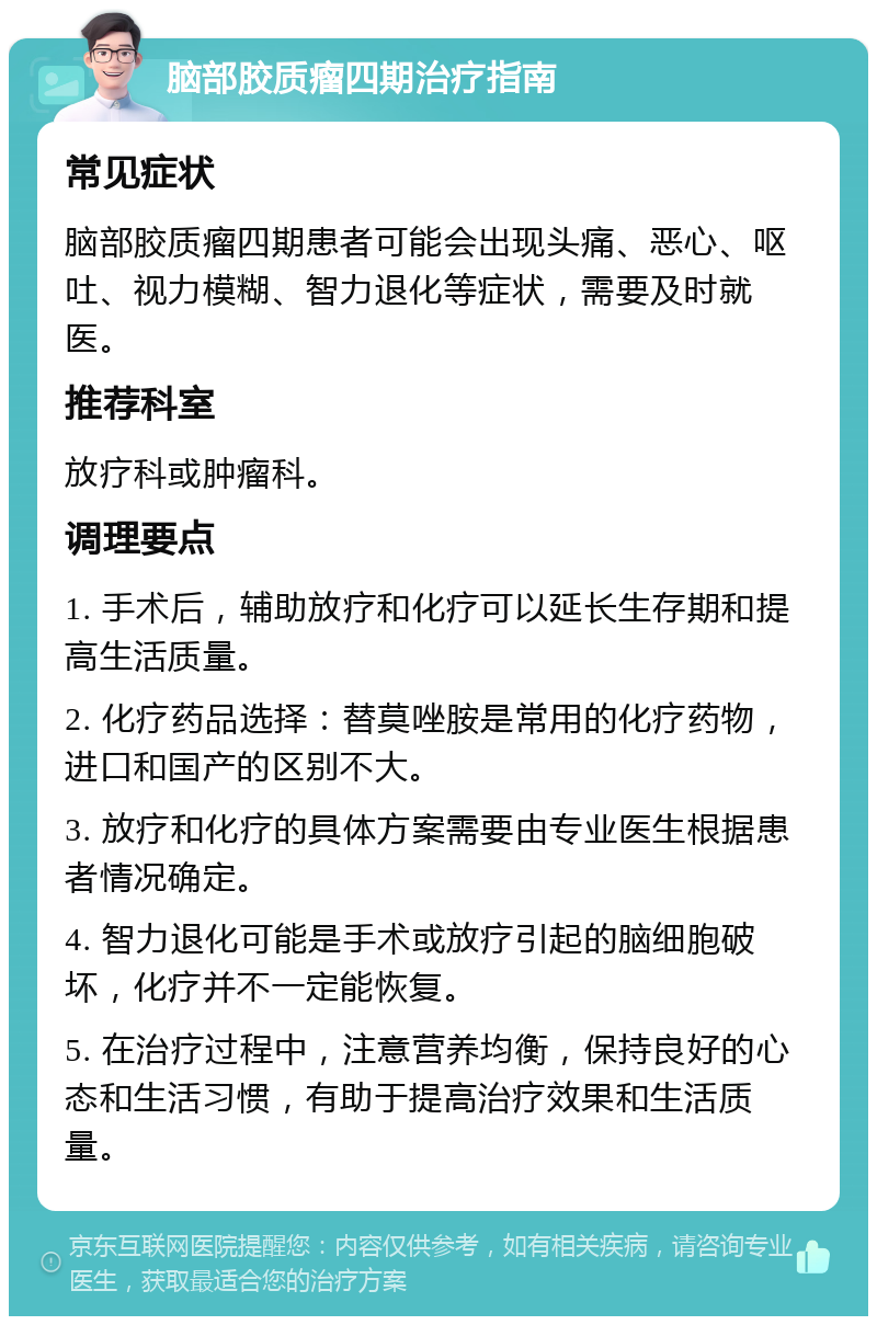 脑部胶质瘤四期治疗指南 常见症状 脑部胶质瘤四期患者可能会出现头痛、恶心、呕吐、视力模糊、智力退化等症状，需要及时就医。 推荐科室 放疗科或肿瘤科。 调理要点 1. 手术后，辅助放疗和化疗可以延长生存期和提高生活质量。 2. 化疗药品选择：替莫唑胺是常用的化疗药物，进口和国产的区别不大。 3. 放疗和化疗的具体方案需要由专业医生根据患者情况确定。 4. 智力退化可能是手术或放疗引起的脑细胞破坏，化疗并不一定能恢复。 5. 在治疗过程中，注意营养均衡，保持良好的心态和生活习惯，有助于提高治疗效果和生活质量。