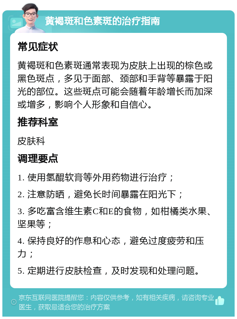 黄褐斑和色素斑的治疗指南 常见症状 黄褐斑和色素斑通常表现为皮肤上出现的棕色或黑色斑点，多见于面部、颈部和手背等暴露于阳光的部位。这些斑点可能会随着年龄增长而加深或增多，影响个人形象和自信心。 推荐科室 皮肤科 调理要点 1. 使用氢醌软膏等外用药物进行治疗； 2. 注意防晒，避免长时间暴露在阳光下； 3. 多吃富含维生素C和E的食物，如柑橘类水果、坚果等； 4. 保持良好的作息和心态，避免过度疲劳和压力； 5. 定期进行皮肤检查，及时发现和处理问题。