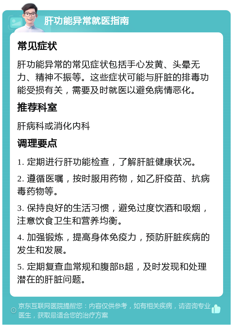 肝功能异常就医指南 常见症状 肝功能异常的常见症状包括手心发黄、头晕无力、精神不振等。这些症状可能与肝脏的排毒功能受损有关，需要及时就医以避免病情恶化。 推荐科室 肝病科或消化内科 调理要点 1. 定期进行肝功能检查，了解肝脏健康状况。 2. 遵循医嘱，按时服用药物，如乙肝疫苗、抗病毒药物等。 3. 保持良好的生活习惯，避免过度饮酒和吸烟，注意饮食卫生和营养均衡。 4. 加强锻炼，提高身体免疫力，预防肝脏疾病的发生和发展。 5. 定期复查血常规和腹部B超，及时发现和处理潜在的肝脏问题。