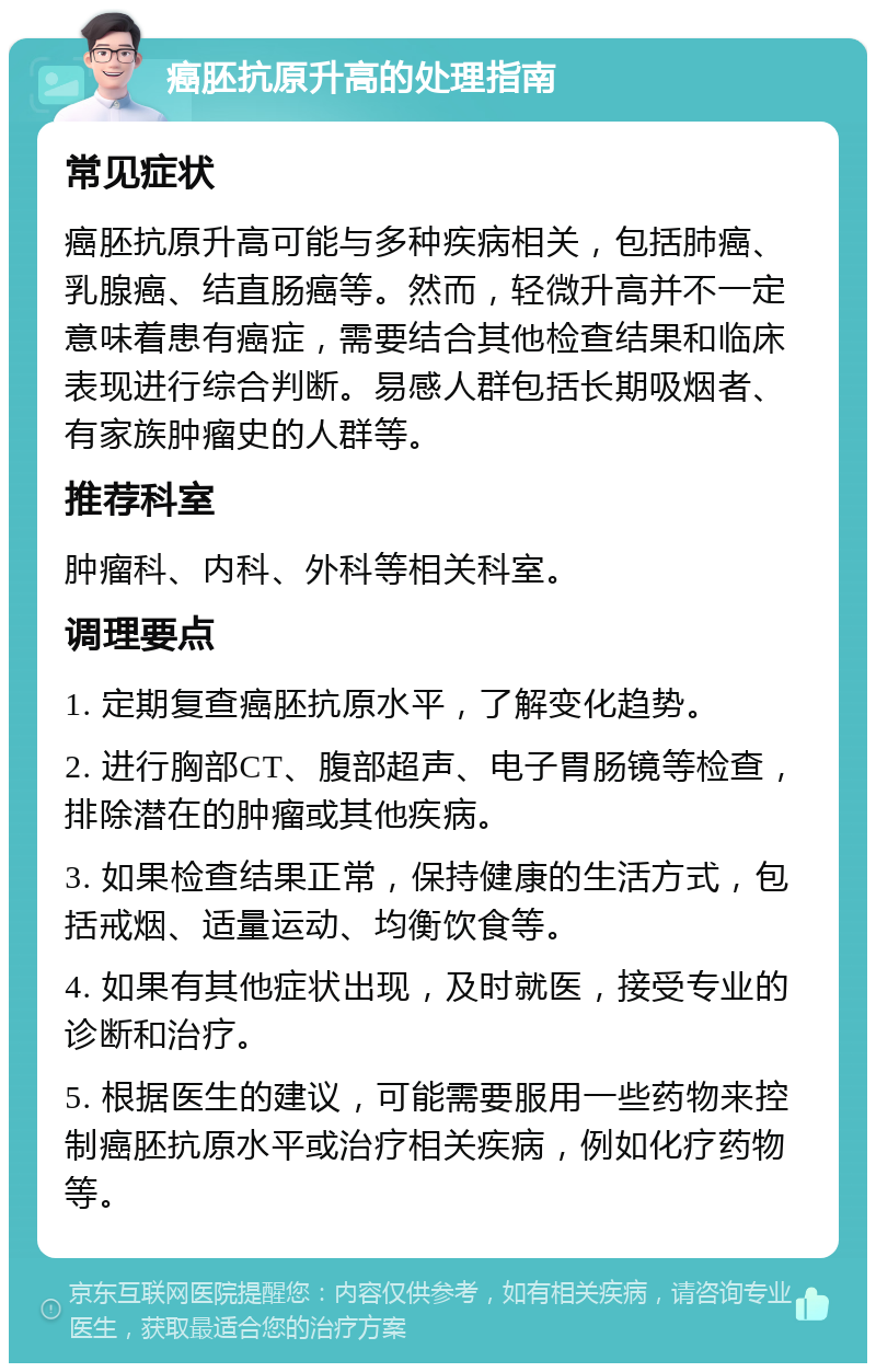 癌胚抗原升高的处理指南 常见症状 癌胚抗原升高可能与多种疾病相关，包括肺癌、乳腺癌、结直肠癌等。然而，轻微升高并不一定意味着患有癌症，需要结合其他检查结果和临床表现进行综合判断。易感人群包括长期吸烟者、有家族肿瘤史的人群等。 推荐科室 肿瘤科、内科、外科等相关科室。 调理要点 1. 定期复查癌胚抗原水平，了解变化趋势。 2. 进行胸部CT、腹部超声、电子胃肠镜等检查，排除潜在的肿瘤或其他疾病。 3. 如果检查结果正常，保持健康的生活方式，包括戒烟、适量运动、均衡饮食等。 4. 如果有其他症状出现，及时就医，接受专业的诊断和治疗。 5. 根据医生的建议，可能需要服用一些药物来控制癌胚抗原水平或治疗相关疾病，例如化疗药物等。