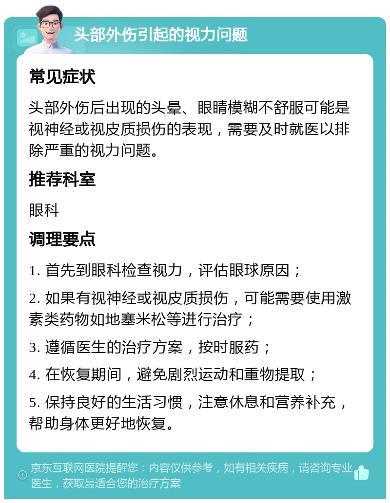 头部外伤引起的视力问题 常见症状 头部外伤后出现的头晕、眼睛模糊不舒服可能是视神经或视皮质损伤的表现，需要及时就医以排除严重的视力问题。 推荐科室 眼科 调理要点 1. 首先到眼科检查视力，评估眼球原因； 2. 如果有视神经或视皮质损伤，可能需要使用激素类药物如地塞米松等进行治疗； 3. 遵循医生的治疗方案，按时服药； 4. 在恢复期间，避免剧烈运动和重物提取； 5. 保持良好的生活习惯，注意休息和营养补充，帮助身体更好地恢复。