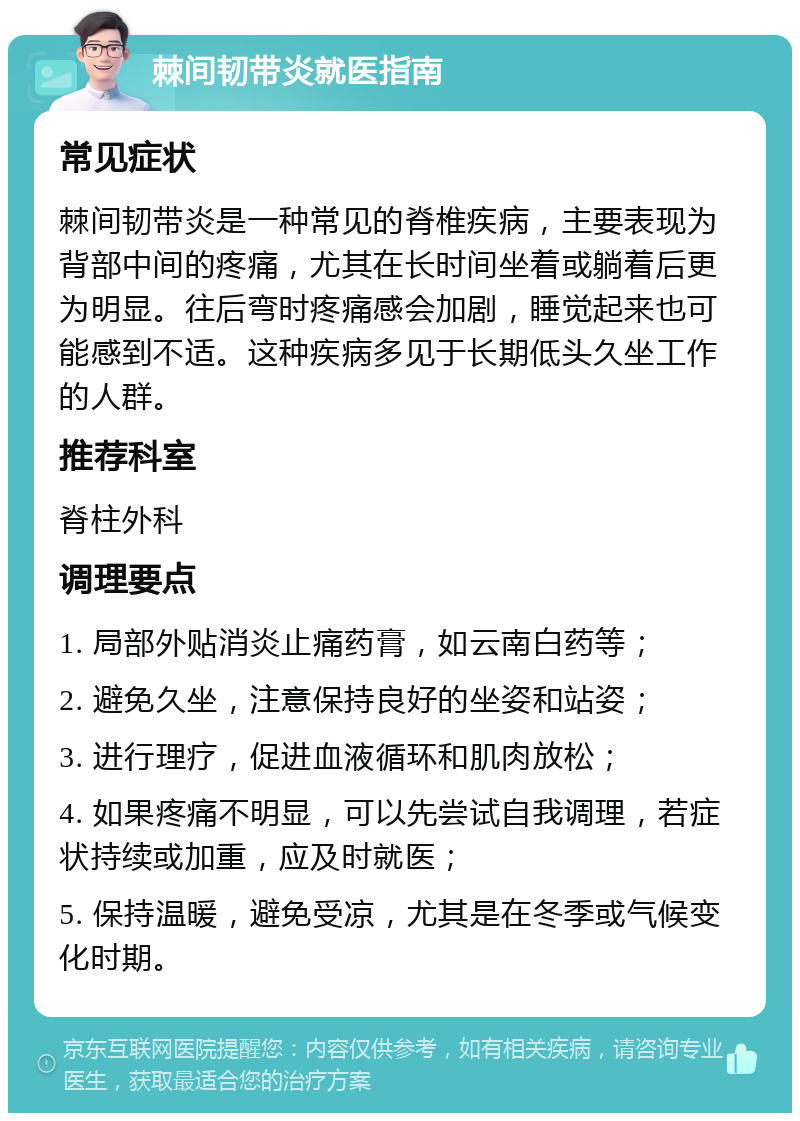 棘间韧带炎就医指南 常见症状 棘间韧带炎是一种常见的脊椎疾病，主要表现为背部中间的疼痛，尤其在长时间坐着或躺着后更为明显。往后弯时疼痛感会加剧，睡觉起来也可能感到不适。这种疾病多见于长期低头久坐工作的人群。 推荐科室 脊柱外科 调理要点 1. 局部外贴消炎止痛药膏，如云南白药等； 2. 避免久坐，注意保持良好的坐姿和站姿； 3. 进行理疗，促进血液循环和肌肉放松； 4. 如果疼痛不明显，可以先尝试自我调理，若症状持续或加重，应及时就医； 5. 保持温暖，避免受凉，尤其是在冬季或气候变化时期。