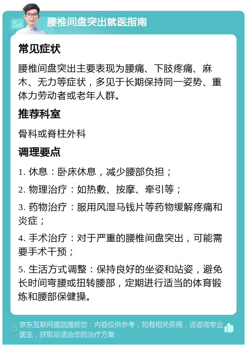 腰椎间盘突出就医指南 常见症状 腰椎间盘突出主要表现为腰痛、下肢疼痛、麻木、无力等症状，多见于长期保持同一姿势、重体力劳动者或老年人群。 推荐科室 骨科或脊柱外科 调理要点 1. 休息：卧床休息，减少腰部负担； 2. 物理治疗：如热敷、按摩、牵引等； 3. 药物治疗：服用风湿马钱片等药物缓解疼痛和炎症； 4. 手术治疗：对于严重的腰椎间盘突出，可能需要手术干预； 5. 生活方式调整：保持良好的坐姿和站姿，避免长时间弯腰或扭转腰部，定期进行适当的体育锻炼和腰部保健操。