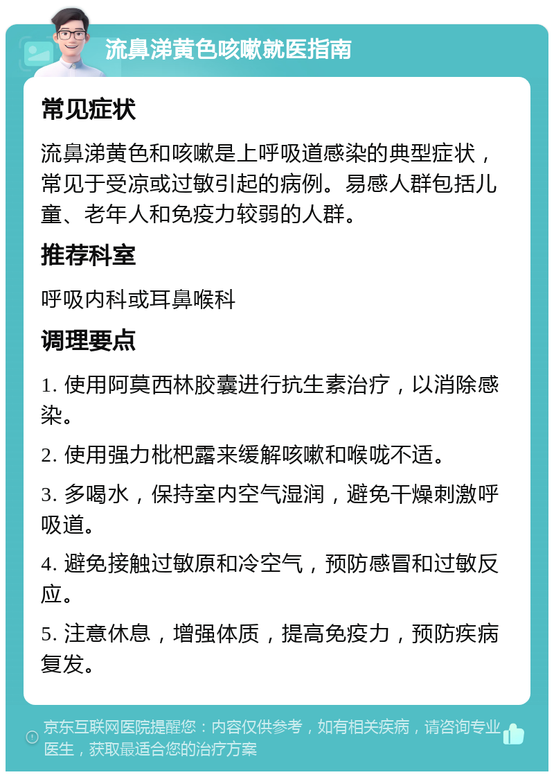 流鼻涕黄色咳嗽就医指南 常见症状 流鼻涕黄色和咳嗽是上呼吸道感染的典型症状，常见于受凉或过敏引起的病例。易感人群包括儿童、老年人和免疫力较弱的人群。 推荐科室 呼吸内科或耳鼻喉科 调理要点 1. 使用阿莫西林胶囊进行抗生素治疗，以消除感染。 2. 使用强力枇杷露来缓解咳嗽和喉咙不适。 3. 多喝水，保持室内空气湿润，避免干燥刺激呼吸道。 4. 避免接触过敏原和冷空气，预防感冒和过敏反应。 5. 注意休息，增强体质，提高免疫力，预防疾病复发。