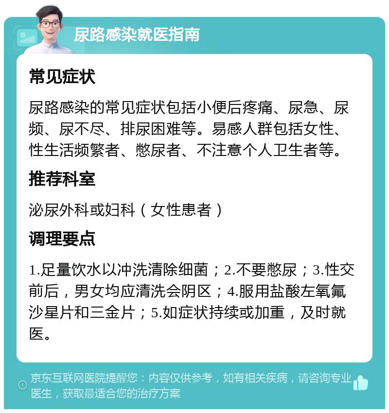 尿路感染就医指南 常见症状 尿路感染的常见症状包括小便后疼痛、尿急、尿频、尿不尽、排尿困难等。易感人群包括女性、性生活频繁者、憋尿者、不注意个人卫生者等。 推荐科室 泌尿外科或妇科（女性患者） 调理要点 1.足量饮水以冲洗清除细菌；2.不要憋尿；3.性交前后，男女均应清洗会阴区；4.服用盐酸左氧氟沙星片和三金片；5.如症状持续或加重，及时就医。