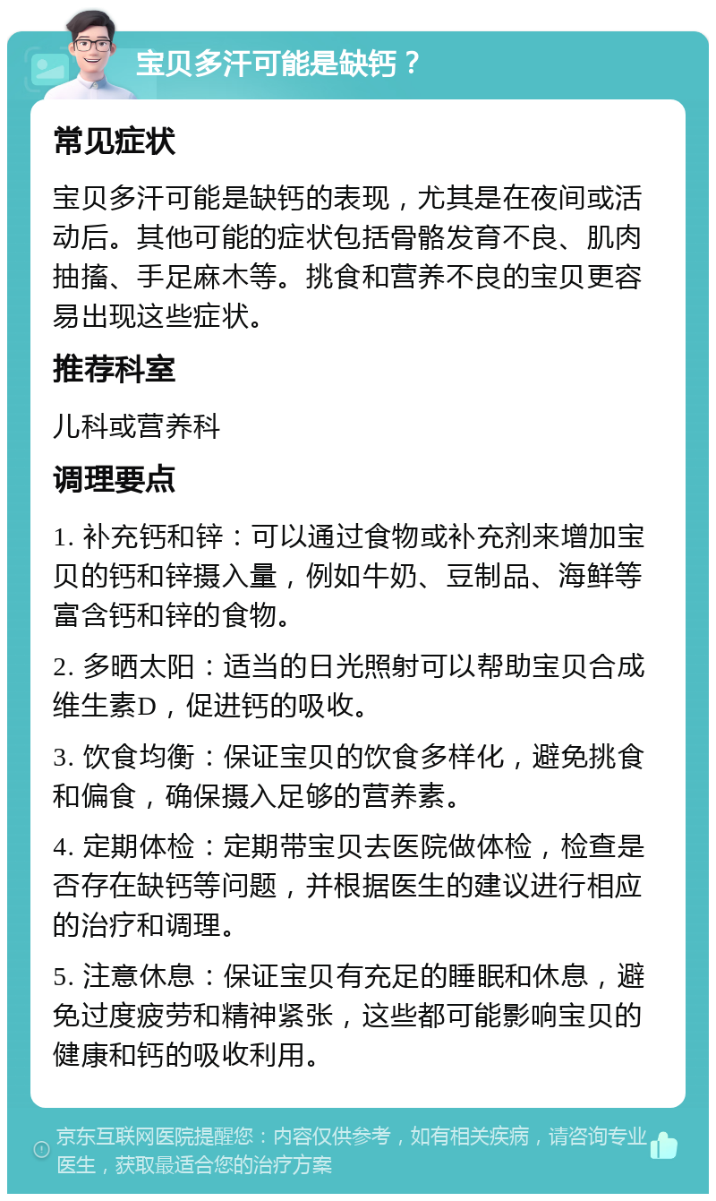 宝贝多汗可能是缺钙？ 常见症状 宝贝多汗可能是缺钙的表现，尤其是在夜间或活动后。其他可能的症状包括骨骼发育不良、肌肉抽搐、手足麻木等。挑食和营养不良的宝贝更容易出现这些症状。 推荐科室 儿科或营养科 调理要点 1. 补充钙和锌：可以通过食物或补充剂来增加宝贝的钙和锌摄入量，例如牛奶、豆制品、海鲜等富含钙和锌的食物。 2. 多晒太阳：适当的日光照射可以帮助宝贝合成维生素D，促进钙的吸收。 3. 饮食均衡：保证宝贝的饮食多样化，避免挑食和偏食，确保摄入足够的营养素。 4. 定期体检：定期带宝贝去医院做体检，检查是否存在缺钙等问题，并根据医生的建议进行相应的治疗和调理。 5. 注意休息：保证宝贝有充足的睡眠和休息，避免过度疲劳和精神紧张，这些都可能影响宝贝的健康和钙的吸收利用。