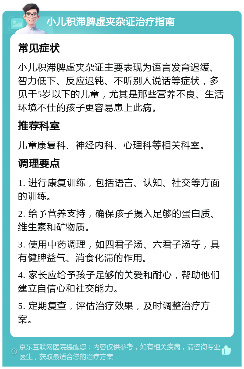 小儿积滞脾虚夹杂证治疗指南 常见症状 小儿积滞脾虚夹杂证主要表现为语言发育迟缓、智力低下、反应迟钝、不听别人说话等症状，多见于5岁以下的儿童，尤其是那些营养不良、生活环境不佳的孩子更容易患上此病。 推荐科室 儿童康复科、神经内科、心理科等相关科室。 调理要点 1. 进行康复训练，包括语言、认知、社交等方面的训练。 2. 给予营养支持，确保孩子摄入足够的蛋白质、维生素和矿物质。 3. 使用中药调理，如四君子汤、六君子汤等，具有健脾益气、消食化滞的作用。 4. 家长应给予孩子足够的关爱和耐心，帮助他们建立自信心和社交能力。 5. 定期复查，评估治疗效果，及时调整治疗方案。