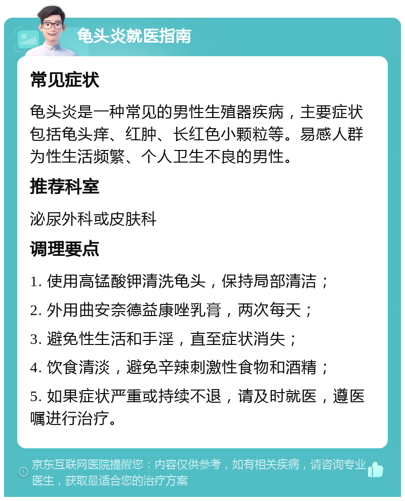 龟头炎就医指南 常见症状 龟头炎是一种常见的男性生殖器疾病，主要症状包括龟头痒、红肿、长红色小颗粒等。易感人群为性生活频繁、个人卫生不良的男性。 推荐科室 泌尿外科或皮肤科 调理要点 1. 使用高锰酸钾清洗龟头，保持局部清洁； 2. 外用曲安奈德益康唑乳膏，两次每天； 3. 避免性生活和手淫，直至症状消失； 4. 饮食清淡，避免辛辣刺激性食物和酒精； 5. 如果症状严重或持续不退，请及时就医，遵医嘱进行治疗。