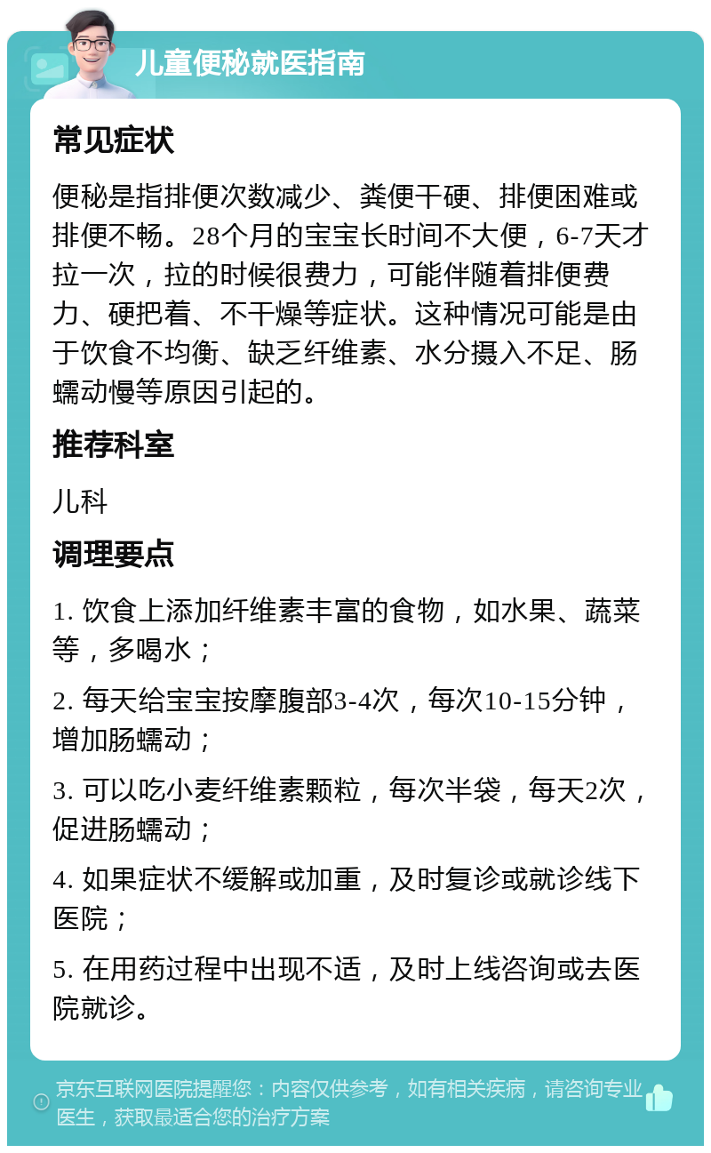 儿童便秘就医指南 常见症状 便秘是指排便次数减少、粪便干硬、排便困难或排便不畅。28个月的宝宝长时间不大便，6-7天才拉一次，拉的时候很费力，可能伴随着排便费力、硬把着、不干燥等症状。这种情况可能是由于饮食不均衡、缺乏纤维素、水分摄入不足、肠蠕动慢等原因引起的。 推荐科室 儿科 调理要点 1. 饮食上添加纤维素丰富的食物，如水果、蔬菜等，多喝水； 2. 每天给宝宝按摩腹部3-4次，每次10-15分钟，增加肠蠕动； 3. 可以吃小麦纤维素颗粒，每次半袋，每天2次，促进肠蠕动； 4. 如果症状不缓解或加重，及时复诊或就诊线下医院； 5. 在用药过程中出现不适，及时上线咨询或去医院就诊。