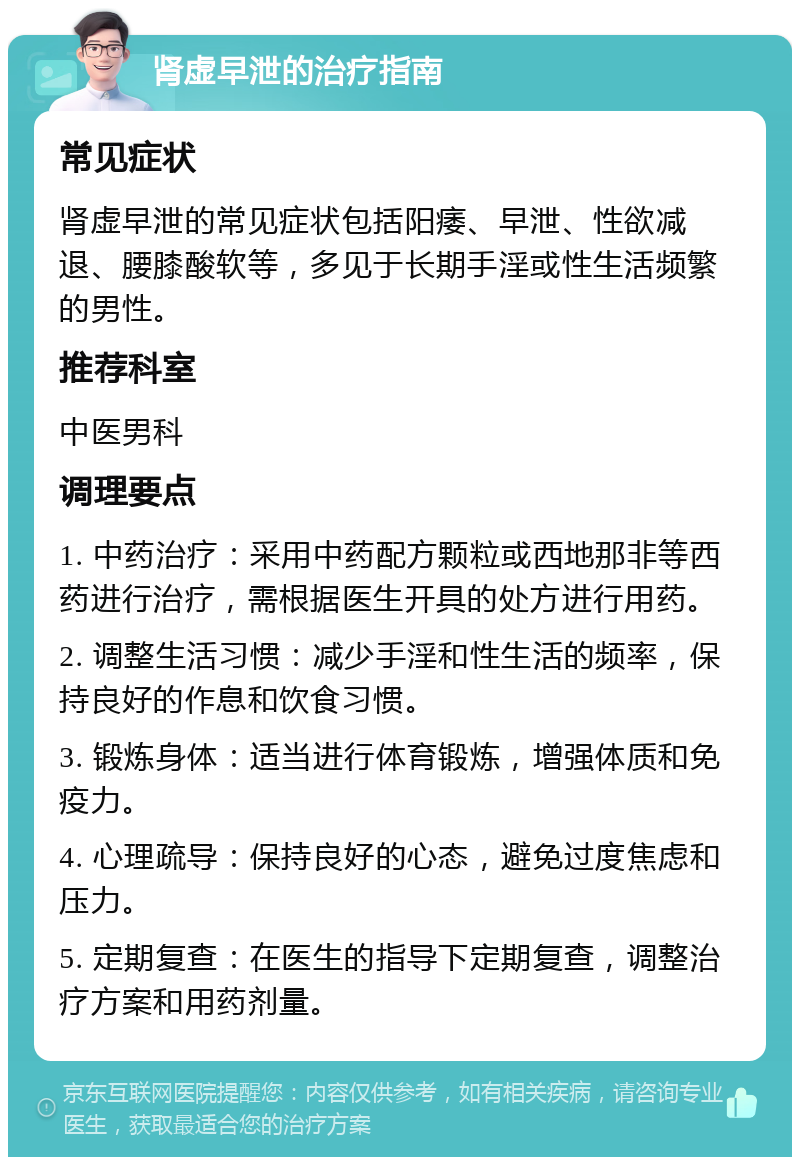 肾虚早泄的治疗指南 常见症状 肾虚早泄的常见症状包括阳痿、早泄、性欲减退、腰膝酸软等，多见于长期手淫或性生活频繁的男性。 推荐科室 中医男科 调理要点 1. 中药治疗：采用中药配方颗粒或西地那非等西药进行治疗，需根据医生开具的处方进行用药。 2. 调整生活习惯：减少手淫和性生活的频率，保持良好的作息和饮食习惯。 3. 锻炼身体：适当进行体育锻炼，增强体质和免疫力。 4. 心理疏导：保持良好的心态，避免过度焦虑和压力。 5. 定期复查：在医生的指导下定期复查，调整治疗方案和用药剂量。