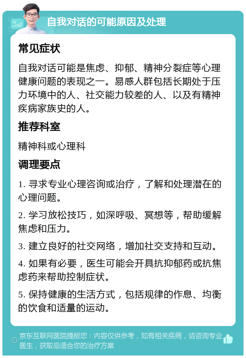 自我对话的可能原因及处理 常见症状 自我对话可能是焦虑、抑郁、精神分裂症等心理健康问题的表现之一。易感人群包括长期处于压力环境中的人、社交能力较差的人、以及有精神疾病家族史的人。 推荐科室 精神科或心理科 调理要点 1. 寻求专业心理咨询或治疗，了解和处理潜在的心理问题。 2. 学习放松技巧，如深呼吸、冥想等，帮助缓解焦虑和压力。 3. 建立良好的社交网络，增加社交支持和互动。 4. 如果有必要，医生可能会开具抗抑郁药或抗焦虑药来帮助控制症状。 5. 保持健康的生活方式，包括规律的作息、均衡的饮食和适量的运动。