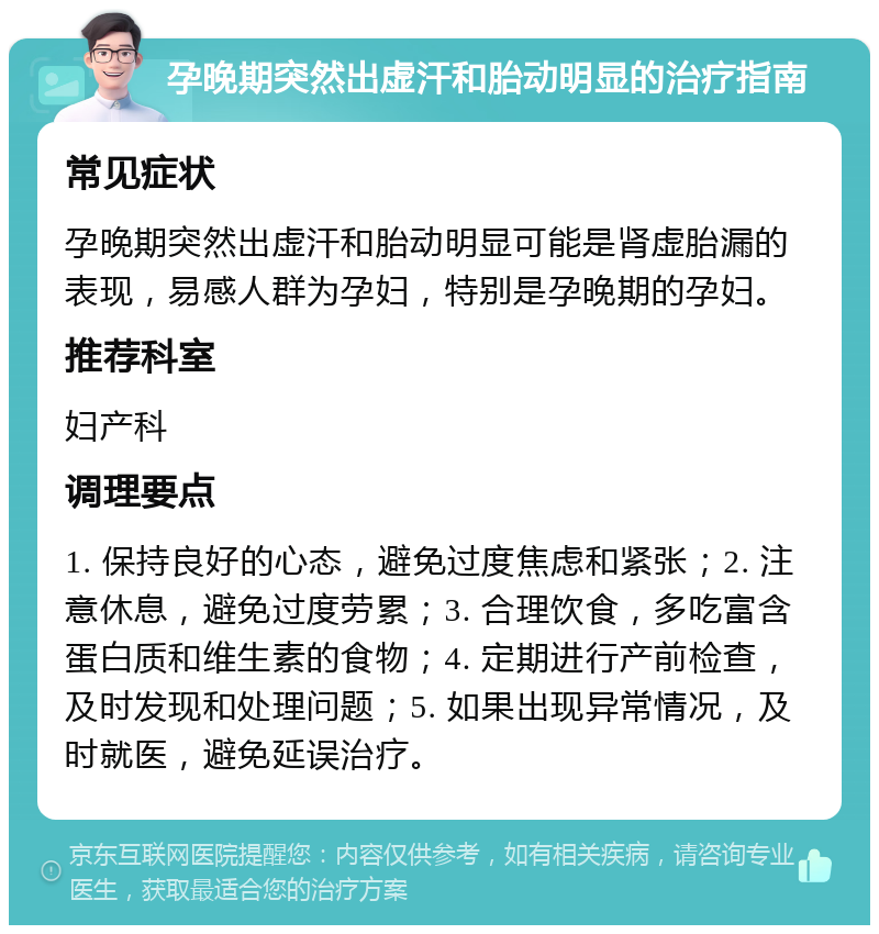 孕晚期突然出虚汗和胎动明显的治疗指南 常见症状 孕晚期突然出虚汗和胎动明显可能是肾虚胎漏的表现，易感人群为孕妇，特别是孕晚期的孕妇。 推荐科室 妇产科 调理要点 1. 保持良好的心态，避免过度焦虑和紧张；2. 注意休息，避免过度劳累；3. 合理饮食，多吃富含蛋白质和维生素的食物；4. 定期进行产前检查，及时发现和处理问题；5. 如果出现异常情况，及时就医，避免延误治疗。