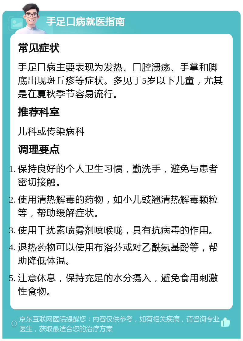 手足口病就医指南 常见症状 手足口病主要表现为发热、口腔溃疡、手掌和脚底出现斑丘疹等症状。多见于5岁以下儿童，尤其是在夏秋季节容易流行。 推荐科室 儿科或传染病科 调理要点 保持良好的个人卫生习惯，勤洗手，避免与患者密切接触。 使用清热解毒的药物，如小儿豉翘清热解毒颗粒等，帮助缓解症状。 使用干扰素喷雾剂喷喉咙，具有抗病毒的作用。 退热药物可以使用布洛芬或对乙酰氨基酚等，帮助降低体温。 注意休息，保持充足的水分摄入，避免食用刺激性食物。