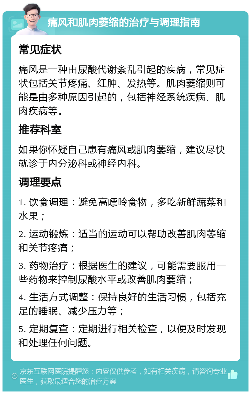 痛风和肌肉萎缩的治疗与调理指南 常见症状 痛风是一种由尿酸代谢紊乱引起的疾病，常见症状包括关节疼痛、红肿、发热等。肌肉萎缩则可能是由多种原因引起的，包括神经系统疾病、肌肉疾病等。 推荐科室 如果你怀疑自己患有痛风或肌肉萎缩，建议尽快就诊于内分泌科或神经内科。 调理要点 1. 饮食调理：避免高嘌呤食物，多吃新鲜蔬菜和水果； 2. 运动锻炼：适当的运动可以帮助改善肌肉萎缩和关节疼痛； 3. 药物治疗：根据医生的建议，可能需要服用一些药物来控制尿酸水平或改善肌肉萎缩； 4. 生活方式调整：保持良好的生活习惯，包括充足的睡眠、减少压力等； 5. 定期复查：定期进行相关检查，以便及时发现和处理任何问题。