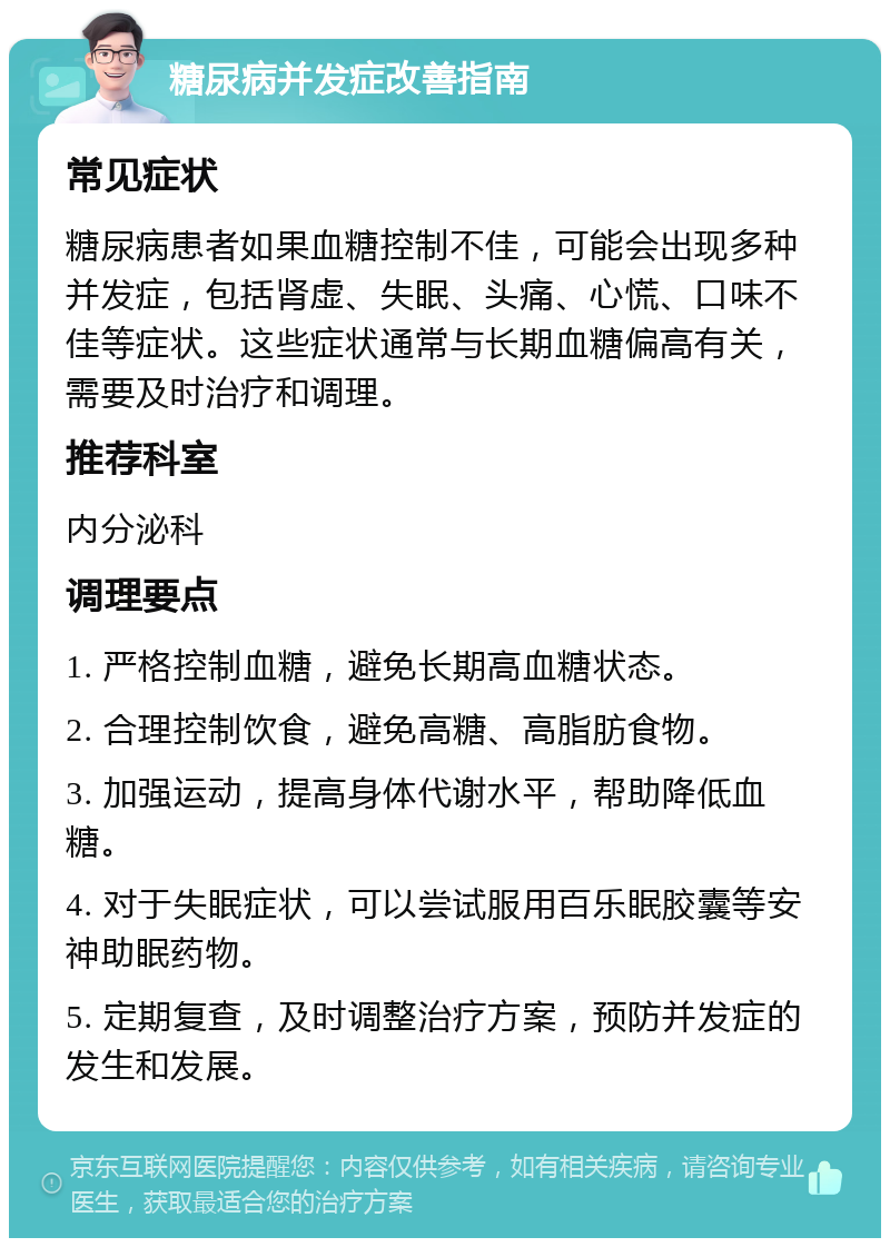 糖尿病并发症改善指南 常见症状 糖尿病患者如果血糖控制不佳，可能会出现多种并发症，包括肾虚、失眠、头痛、心慌、口味不佳等症状。这些症状通常与长期血糖偏高有关，需要及时治疗和调理。 推荐科室 内分泌科 调理要点 1. 严格控制血糖，避免长期高血糖状态。 2. 合理控制饮食，避免高糖、高脂肪食物。 3. 加强运动，提高身体代谢水平，帮助降低血糖。 4. 对于失眠症状，可以尝试服用百乐眠胶囊等安神助眠药物。 5. 定期复查，及时调整治疗方案，预防并发症的发生和发展。