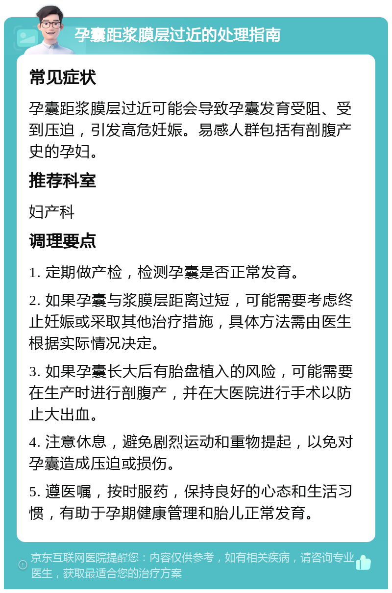 孕囊距浆膜层过近的处理指南 常见症状 孕囊距浆膜层过近可能会导致孕囊发育受阻、受到压迫，引发高危妊娠。易感人群包括有剖腹产史的孕妇。 推荐科室 妇产科 调理要点 1. 定期做产检，检测孕囊是否正常发育。 2. 如果孕囊与浆膜层距离过短，可能需要考虑终止妊娠或采取其他治疗措施，具体方法需由医生根据实际情况决定。 3. 如果孕囊长大后有胎盘植入的风险，可能需要在生产时进行剖腹产，并在大医院进行手术以防止大出血。 4. 注意休息，避免剧烈运动和重物提起，以免对孕囊造成压迫或损伤。 5. 遵医嘱，按时服药，保持良好的心态和生活习惯，有助于孕期健康管理和胎儿正常发育。