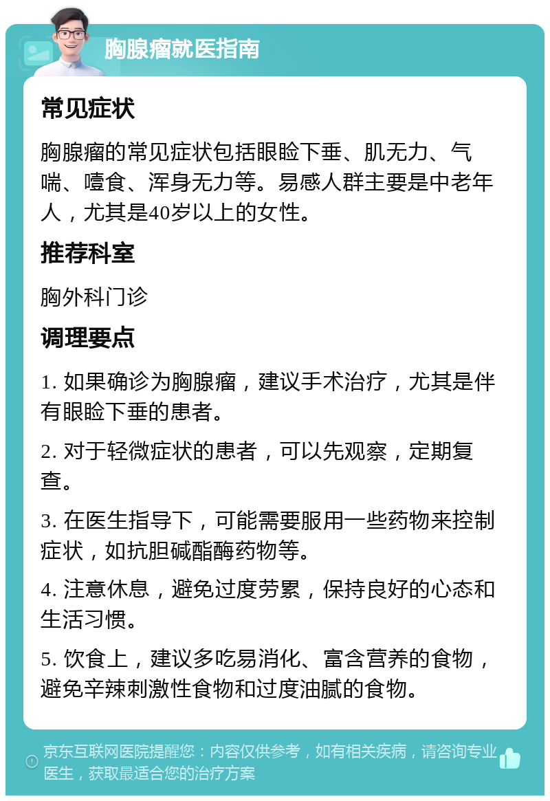 胸腺瘤就医指南 常见症状 胸腺瘤的常见症状包括眼睑下垂、肌无力、气喘、噎食、浑身无力等。易感人群主要是中老年人，尤其是40岁以上的女性。 推荐科室 胸外科门诊 调理要点 1. 如果确诊为胸腺瘤，建议手术治疗，尤其是伴有眼睑下垂的患者。 2. 对于轻微症状的患者，可以先观察，定期复查。 3. 在医生指导下，可能需要服用一些药物来控制症状，如抗胆碱酯酶药物等。 4. 注意休息，避免过度劳累，保持良好的心态和生活习惯。 5. 饮食上，建议多吃易消化、富含营养的食物，避免辛辣刺激性食物和过度油腻的食物。