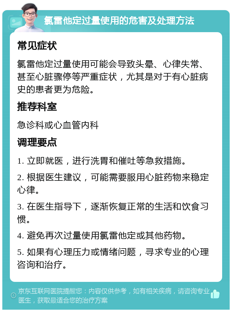 氯雷他定过量使用的危害及处理方法 常见症状 氯雷他定过量使用可能会导致头晕、心律失常、甚至心脏骤停等严重症状，尤其是对于有心脏病史的患者更为危险。 推荐科室 急诊科或心血管内科 调理要点 1. 立即就医，进行洗胃和催吐等急救措施。 2. 根据医生建议，可能需要服用心脏药物来稳定心律。 3. 在医生指导下，逐渐恢复正常的生活和饮食习惯。 4. 避免再次过量使用氯雷他定或其他药物。 5. 如果有心理压力或情绪问题，寻求专业的心理咨询和治疗。