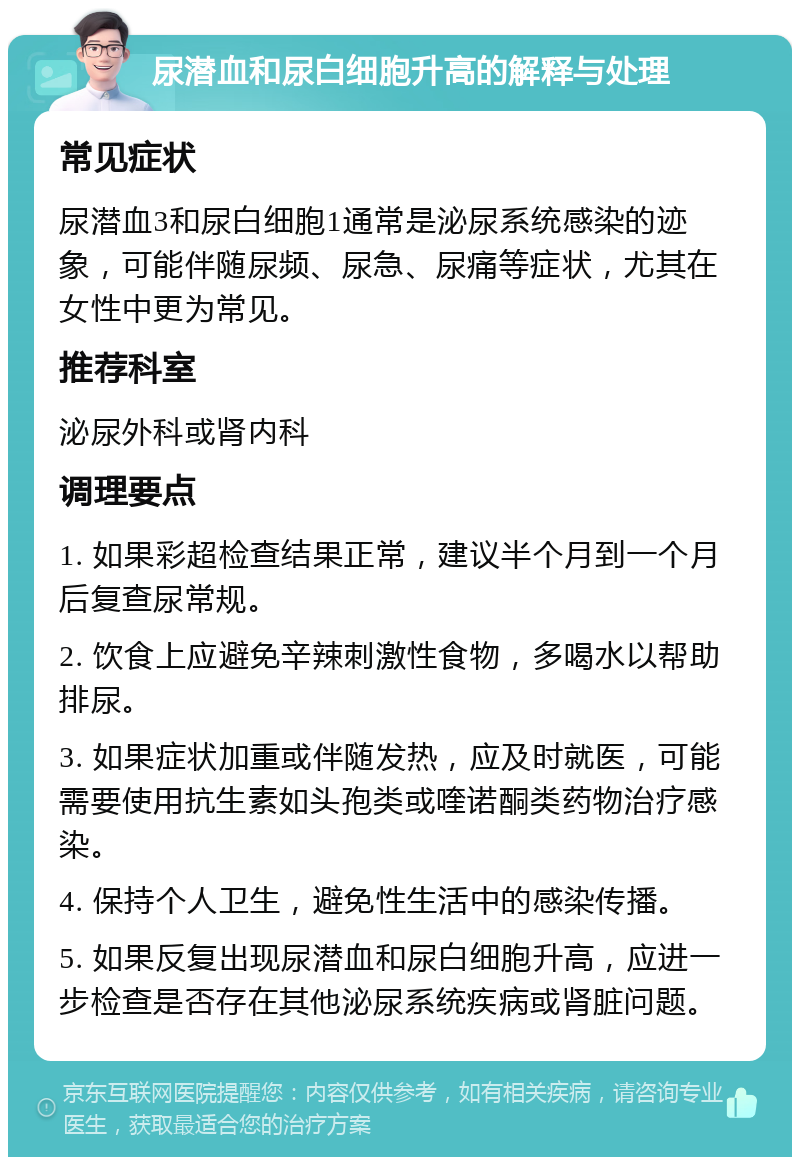 尿潜血和尿白细胞升高的解释与处理 常见症状 尿潜血3和尿白细胞1通常是泌尿系统感染的迹象，可能伴随尿频、尿急、尿痛等症状，尤其在女性中更为常见。 推荐科室 泌尿外科或肾内科 调理要点 1. 如果彩超检查结果正常，建议半个月到一个月后复查尿常规。 2. 饮食上应避免辛辣刺激性食物，多喝水以帮助排尿。 3. 如果症状加重或伴随发热，应及时就医，可能需要使用抗生素如头孢类或喹诺酮类药物治疗感染。 4. 保持个人卫生，避免性生活中的感染传播。 5. 如果反复出现尿潜血和尿白细胞升高，应进一步检查是否存在其他泌尿系统疾病或肾脏问题。