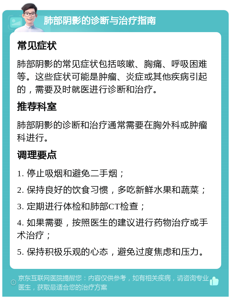 肺部阴影的诊断与治疗指南 常见症状 肺部阴影的常见症状包括咳嗽、胸痛、呼吸困难等。这些症状可能是肿瘤、炎症或其他疾病引起的，需要及时就医进行诊断和治疗。 推荐科室 肺部阴影的诊断和治疗通常需要在胸外科或肿瘤科进行。 调理要点 1. 停止吸烟和避免二手烟； 2. 保持良好的饮食习惯，多吃新鲜水果和蔬菜； 3. 定期进行体检和肺部CT检查； 4. 如果需要，按照医生的建议进行药物治疗或手术治疗； 5. 保持积极乐观的心态，避免过度焦虑和压力。