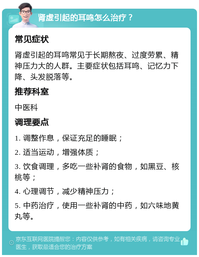 肾虚引起的耳鸣怎么治疗？ 常见症状 肾虚引起的耳鸣常见于长期熬夜、过度劳累、精神压力大的人群。主要症状包括耳鸣、记忆力下降、头发脱落等。 推荐科室 中医科 调理要点 1. 调整作息，保证充足的睡眠； 2. 适当运动，增强体质； 3. 饮食调理，多吃一些补肾的食物，如黑豆、核桃等； 4. 心理调节，减少精神压力； 5. 中药治疗，使用一些补肾的中药，如六味地黄丸等。