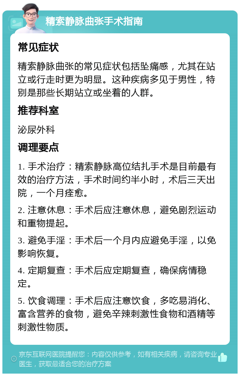 精索静脉曲张手术指南 常见症状 精索静脉曲张的常见症状包括坠痛感，尤其在站立或行走时更为明显。这种疾病多见于男性，特别是那些长期站立或坐着的人群。 推荐科室 泌尿外科 调理要点 1. 手术治疗：精索静脉高位结扎手术是目前最有效的治疗方法，手术时间约半小时，术后三天出院，一个月痊愈。 2. 注意休息：手术后应注意休息，避免剧烈运动和重物提起。 3. 避免手淫：手术后一个月内应避免手淫，以免影响恢复。 4. 定期复查：手术后应定期复查，确保病情稳定。 5. 饮食调理：手术后应注意饮食，多吃易消化、富含营养的食物，避免辛辣刺激性食物和酒精等刺激性物质。