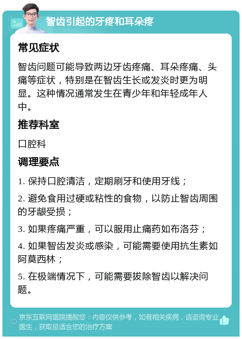 智齿引起的牙疼和耳朵疼 常见症状 智齿问题可能导致两边牙齿疼痛、耳朵疼痛、头痛等症状，特别是在智齿生长或发炎时更为明显。这种情况通常发生在青少年和年轻成年人中。 推荐科室 口腔科 调理要点 1. 保持口腔清洁，定期刷牙和使用牙线； 2. 避免食用过硬或粘性的食物，以防止智齿周围的牙龈受损； 3. 如果疼痛严重，可以服用止痛药如布洛芬； 4. 如果智齿发炎或感染，可能需要使用抗生素如阿莫西林； 5. 在极端情况下，可能需要拔除智齿以解决问题。