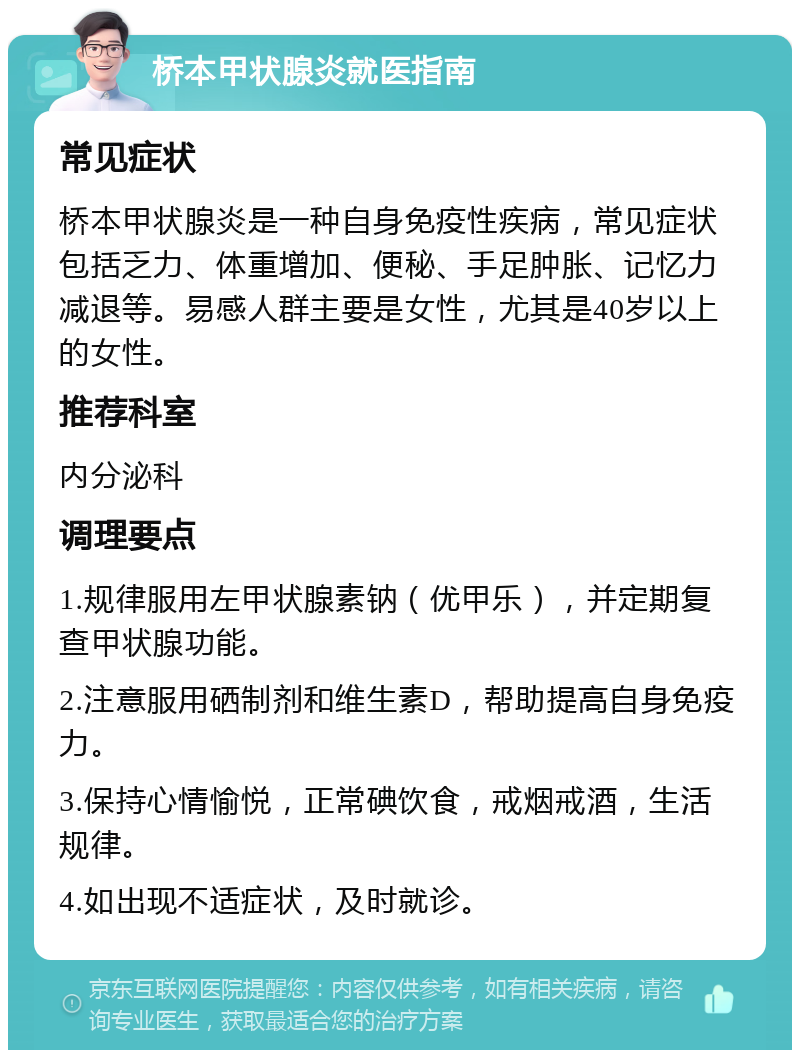 桥本甲状腺炎就医指南 常见症状 桥本甲状腺炎是一种自身免疫性疾病，常见症状包括乏力、体重增加、便秘、手足肿胀、记忆力减退等。易感人群主要是女性，尤其是40岁以上的女性。 推荐科室 内分泌科 调理要点 1.规律服用左甲状腺素钠（优甲乐），并定期复查甲状腺功能。 2.注意服用硒制剂和维生素D，帮助提高自身免疫力。 3.保持心情愉悦，正常碘饮食，戒烟戒酒，生活规律。 4.如出现不适症状，及时就诊。