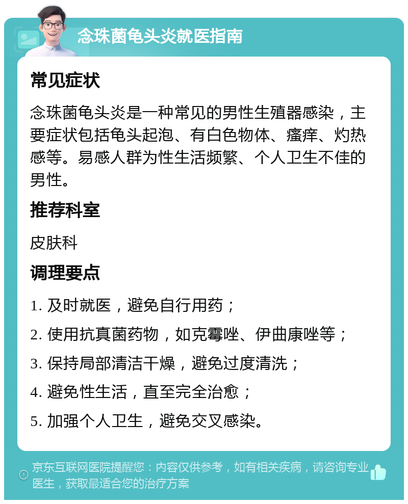 念珠菌龟头炎就医指南 常见症状 念珠菌龟头炎是一种常见的男性生殖器感染，主要症状包括龟头起泡、有白色物体、瘙痒、灼热感等。易感人群为性生活频繁、个人卫生不佳的男性。 推荐科室 皮肤科 调理要点 1. 及时就医，避免自行用药； 2. 使用抗真菌药物，如克霉唑、伊曲康唑等； 3. 保持局部清洁干燥，避免过度清洗； 4. 避免性生活，直至完全治愈； 5. 加强个人卫生，避免交叉感染。