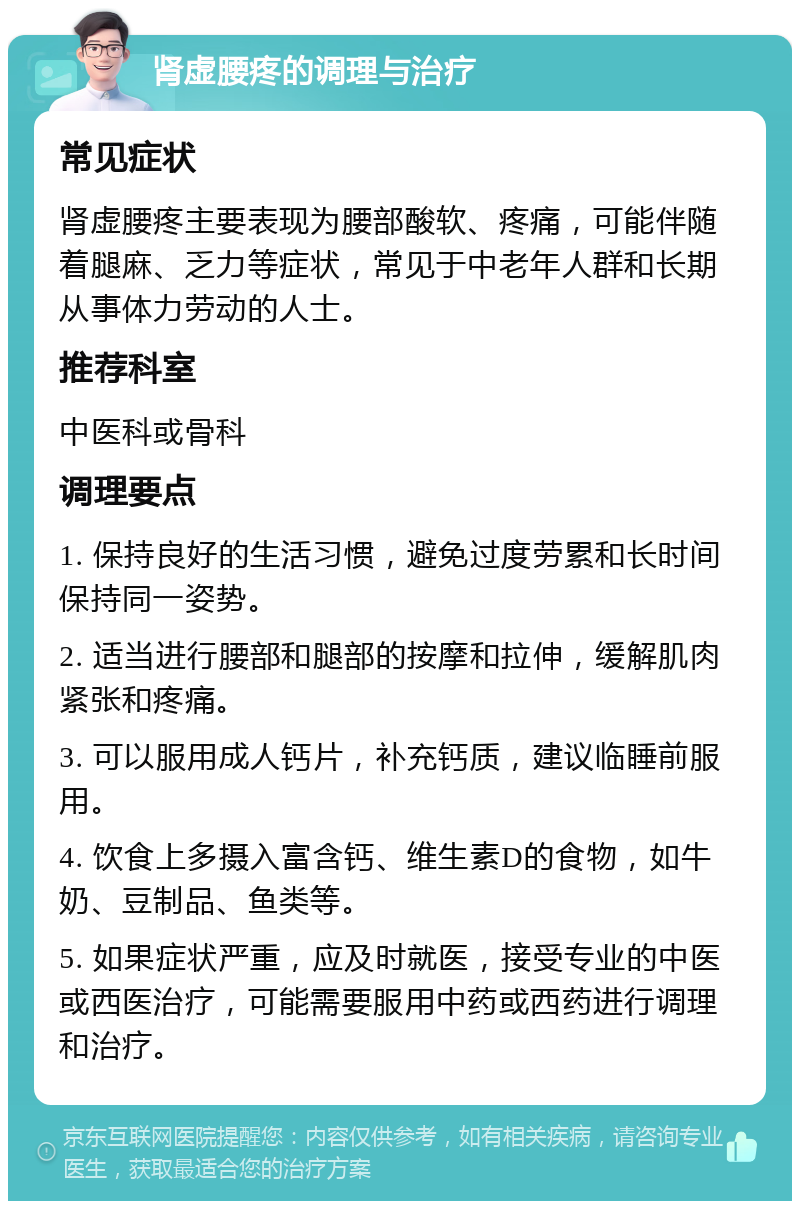 肾虚腰疼的调理与治疗 常见症状 肾虚腰疼主要表现为腰部酸软、疼痛，可能伴随着腿麻、乏力等症状，常见于中老年人群和长期从事体力劳动的人士。 推荐科室 中医科或骨科 调理要点 1. 保持良好的生活习惯，避免过度劳累和长时间保持同一姿势。 2. 适当进行腰部和腿部的按摩和拉伸，缓解肌肉紧张和疼痛。 3. 可以服用成人钙片，补充钙质，建议临睡前服用。 4. 饮食上多摄入富含钙、维生素D的食物，如牛奶、豆制品、鱼类等。 5. 如果症状严重，应及时就医，接受专业的中医或西医治疗，可能需要服用中药或西药进行调理和治疗。