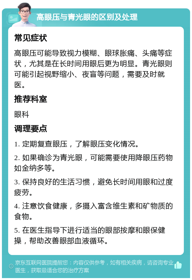 高眼压与青光眼的区别及处理 常见症状 高眼压可能导致视力模糊、眼球胀痛、头痛等症状，尤其是在长时间用眼后更为明显。青光眼则可能引起视野缩小、夜盲等问题，需要及时就医。 推荐科室 眼科 调理要点 1. 定期复查眼压，了解眼压变化情况。 2. 如果确诊为青光眼，可能需要使用降眼压药物如金纳多等。 3. 保持良好的生活习惯，避免长时间用眼和过度疲劳。 4. 注意饮食健康，多摄入富含维生素和矿物质的食物。 5. 在医生指导下进行适当的眼部按摩和眼保健操，帮助改善眼部血液循环。